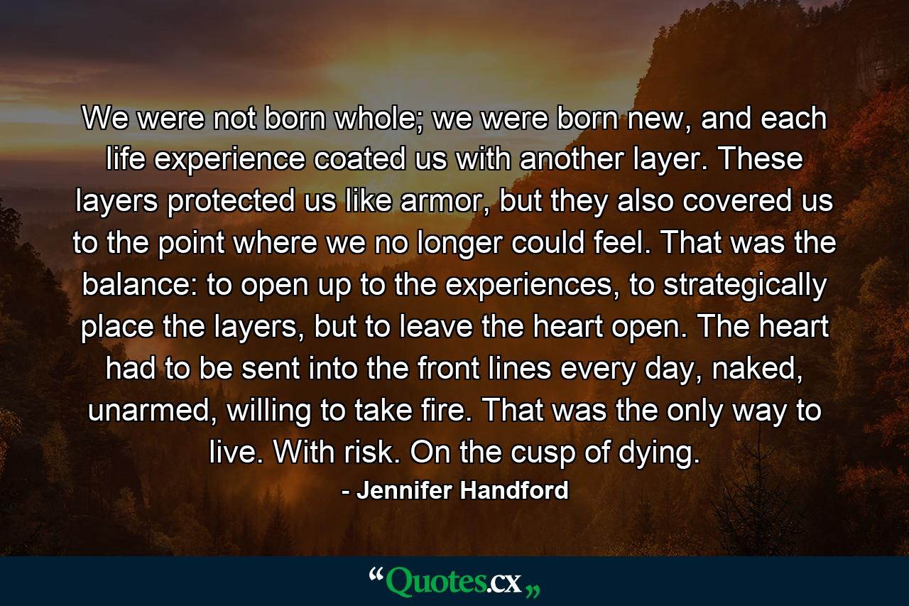 We were not born whole; we were born new, and each life experience coated us with another layer. These layers protected us like armor, but they also covered us to the point where we no longer could feel. That was the balance: to open up to the experiences, to strategically place the layers, but to leave the heart open. The heart had to be sent into the front lines every day, naked, unarmed, willing to take fire. That was the only way to live. With risk. On the cusp of dying. - Quote by Jennifer Handford