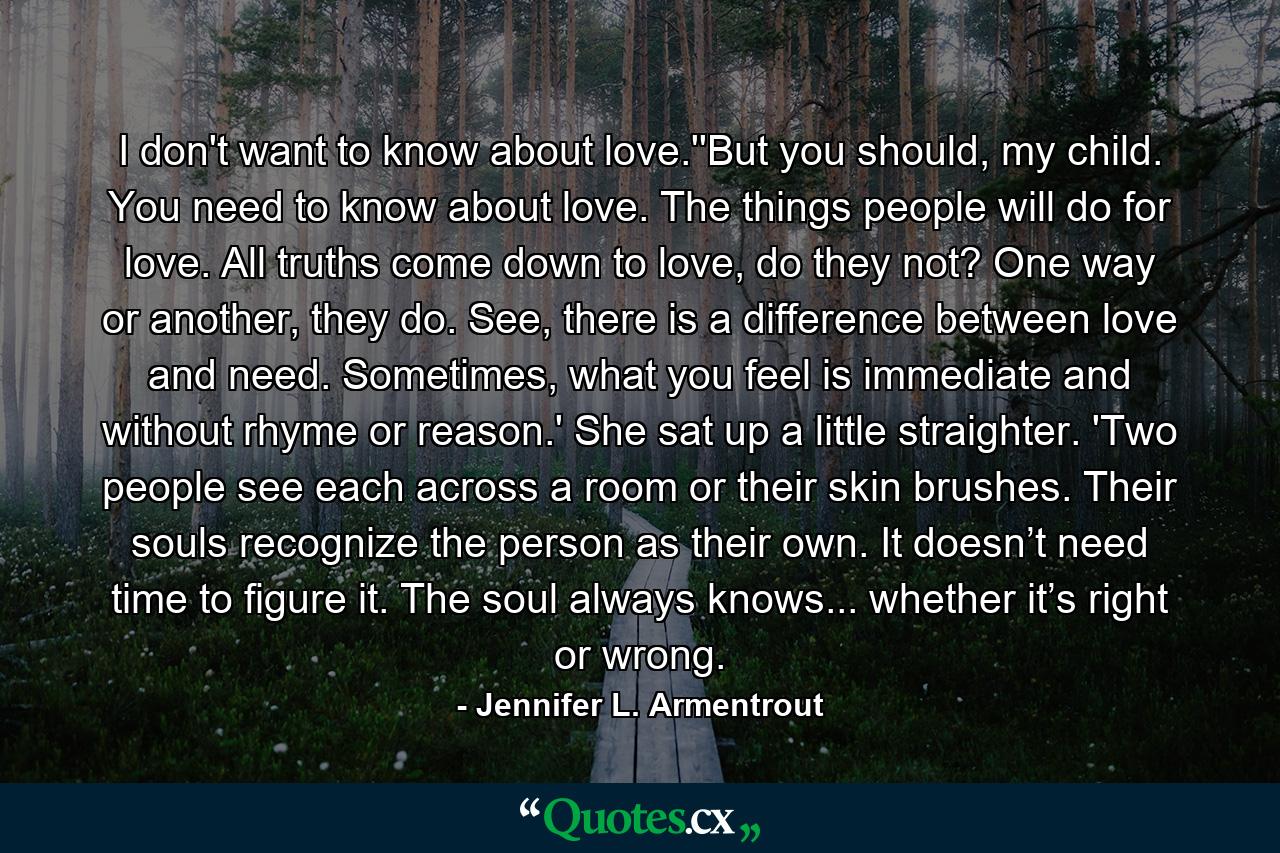 I don't want to know about love.''But you should, my child. You need to know about love. The things people will do for love. All truths come down to love, do they not? One way or another, they do. See, there is a difference between love and need. Sometimes, what you feel is immediate and without rhyme or reason.' She sat up a little straighter. 'Two people see each across a room or their skin brushes. Their souls recognize the person as their own. It doesn’t need time to figure it. The soul always knows... whether it’s right or wrong. - Quote by Jennifer L. Armentrout