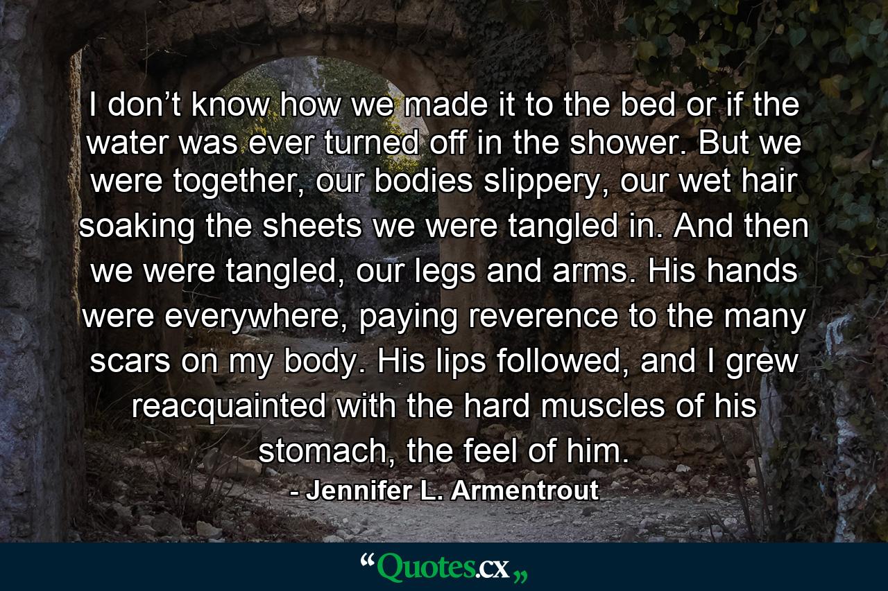 I don’t know how we made it to the bed or if the water was ever turned off in the shower. But we were together, our bodies slippery, our wet hair soaking the sheets we were tangled in. And then we were tangled, our legs and arms. His hands were everywhere, paying reverence to the many scars on my body. His lips followed, and I grew reacquainted with the hard muscles of his stomach, the feel of him. - Quote by Jennifer L. Armentrout