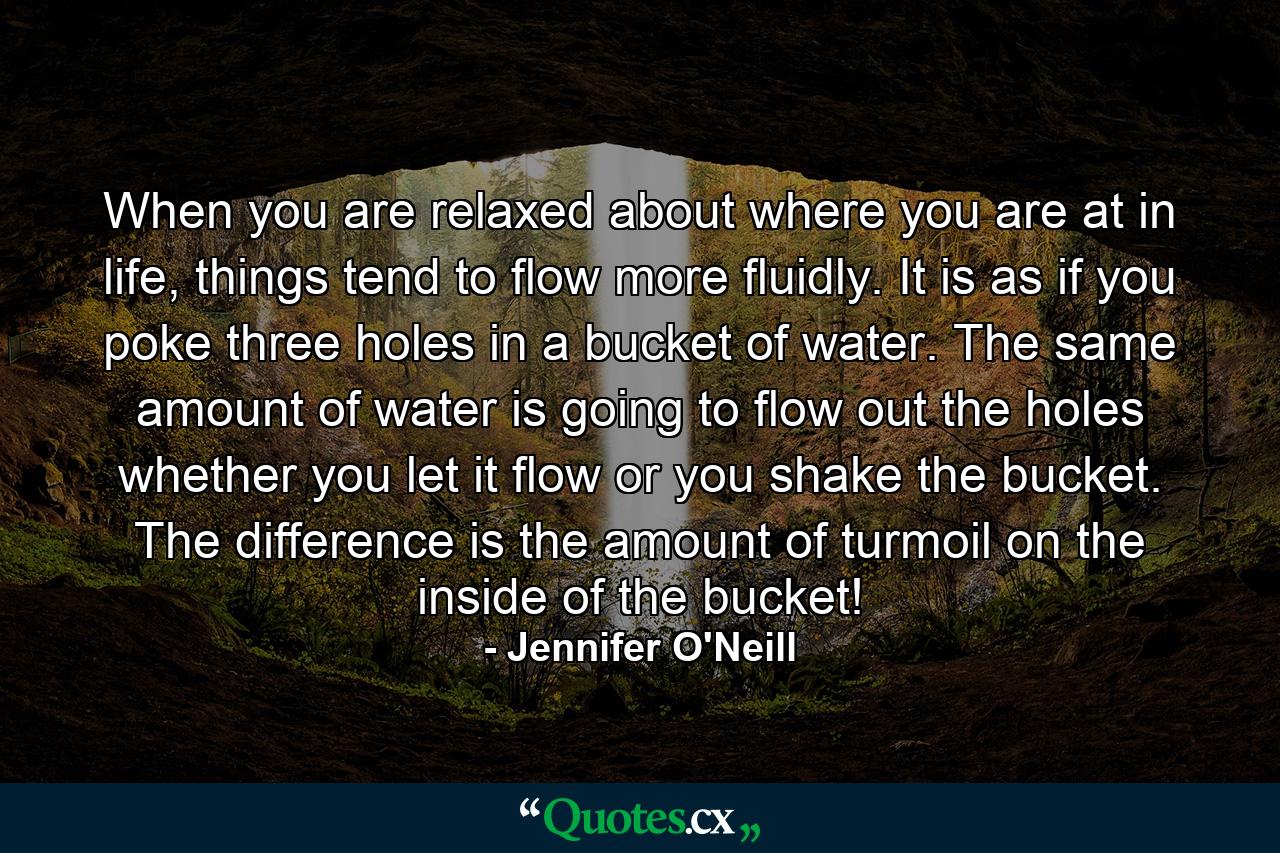 When you are relaxed about where you are at in life, things tend to flow more fluidly. It is as if you poke three holes in a bucket of water. The same amount of water is going to flow out the holes whether you let it flow or you shake the bucket. The difference is the amount of turmoil on the inside of the bucket! - Quote by Jennifer O'Neill