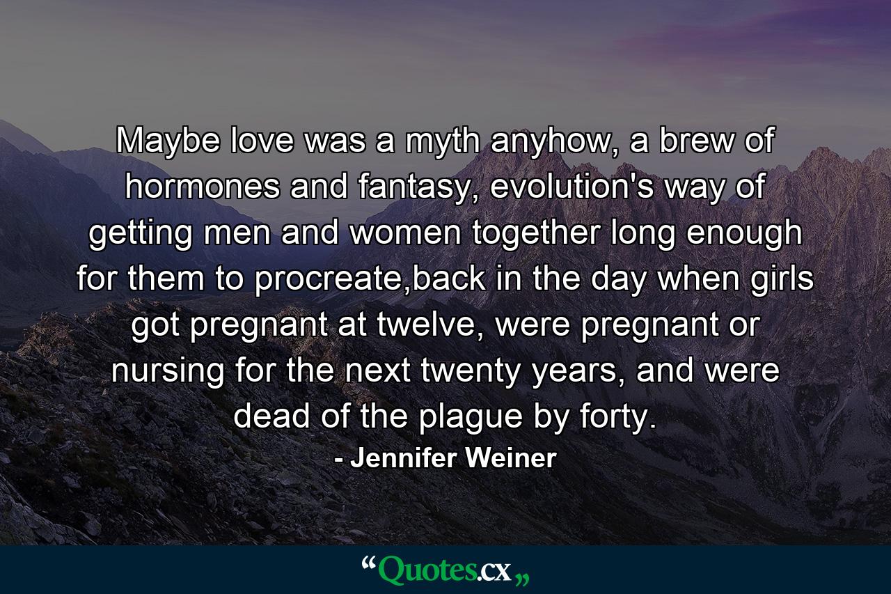 Maybe love was a myth anyhow, a brew of hormones and fantasy, evolution's way of getting men and women together long enough for them to procreate,back in the day when girls got pregnant at twelve, were pregnant or nursing for the next twenty years, and were dead of the plague by forty. - Quote by Jennifer Weiner