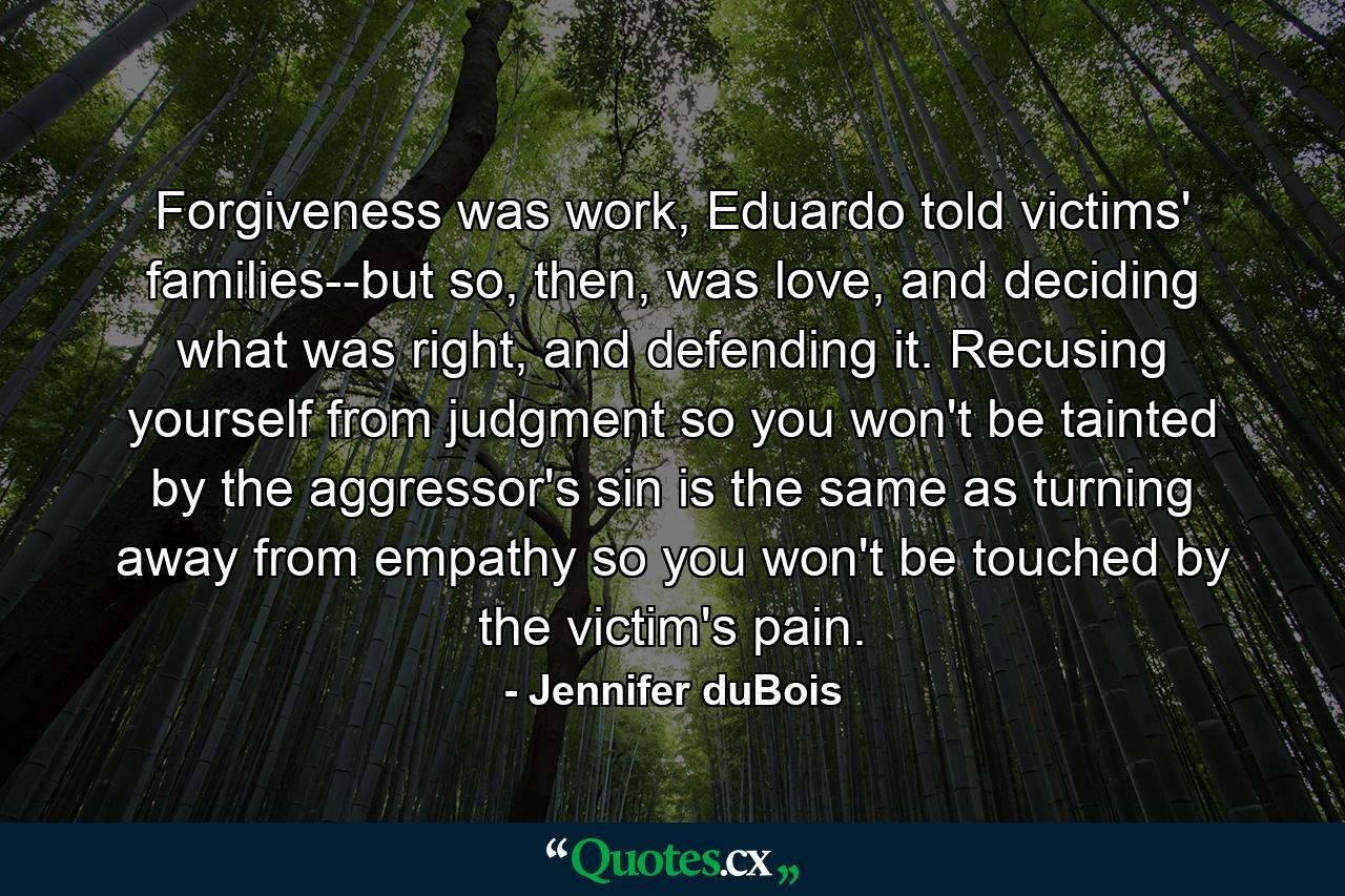 Forgiveness was work, Eduardo told victims' families--but so, then, was love, and deciding what was right, and defending it. Recusing yourself from judgment so you won't be tainted by the aggressor's sin is the same as turning away from empathy so you won't be touched by the victim's pain. - Quote by Jennifer duBois