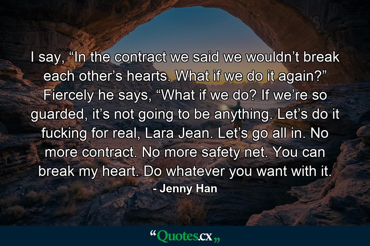 I say, “In the contract we said we wouldn’t break each other’s hearts. What if we do it again?” Fiercely he says, “What if we do? If we’re so guarded, it’s not going to be anything. Let’s do it fucking for real, Lara Jean. Let’s go all in. No more contract. No more safety net. You can break my heart. Do whatever you want with it. - Quote by Jenny Han