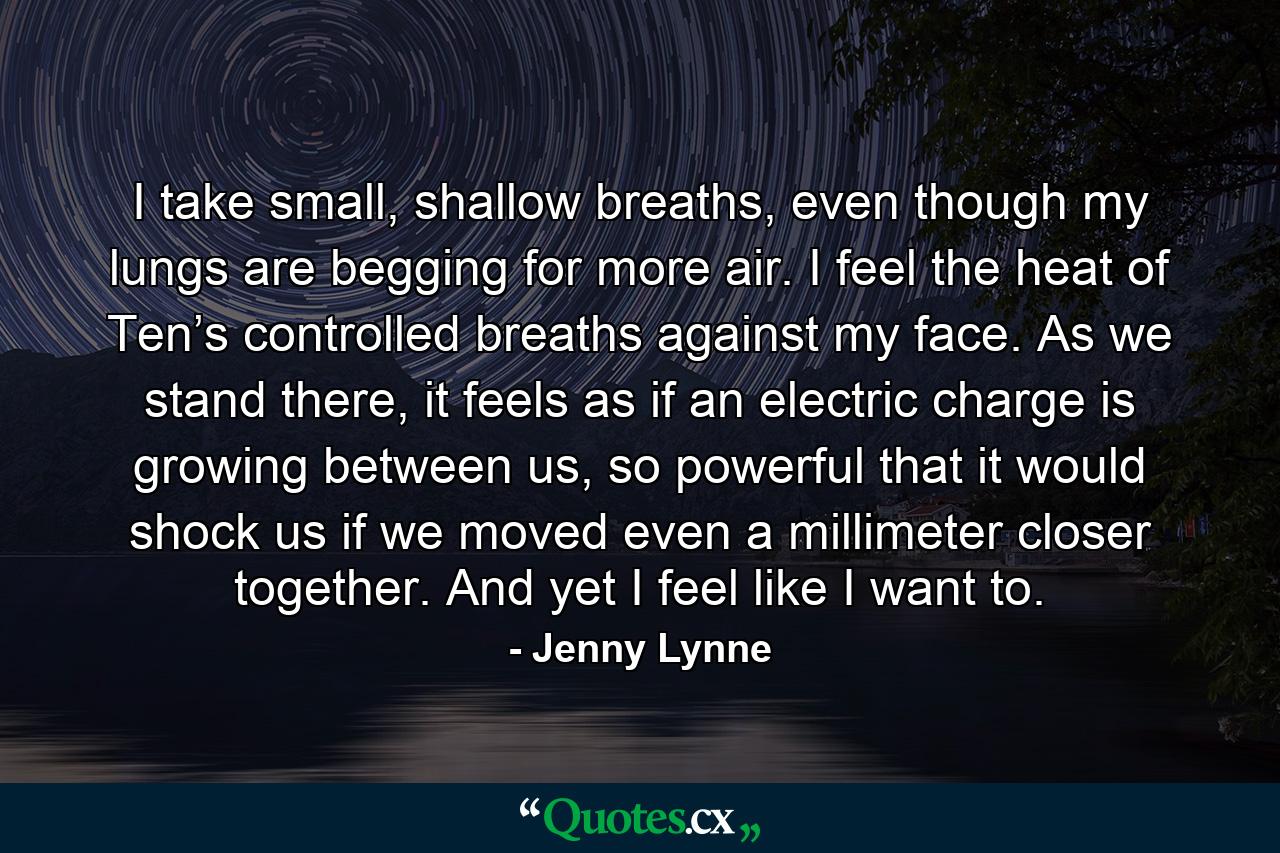 I take small, shallow breaths, even though my lungs are begging for more air. I feel the heat of Ten’s controlled breaths against my face. As we stand there, it feels as if an electric charge is growing between us, so powerful that it would shock us if we moved even a millimeter closer together. And yet I feel like I want to. - Quote by Jenny Lynne