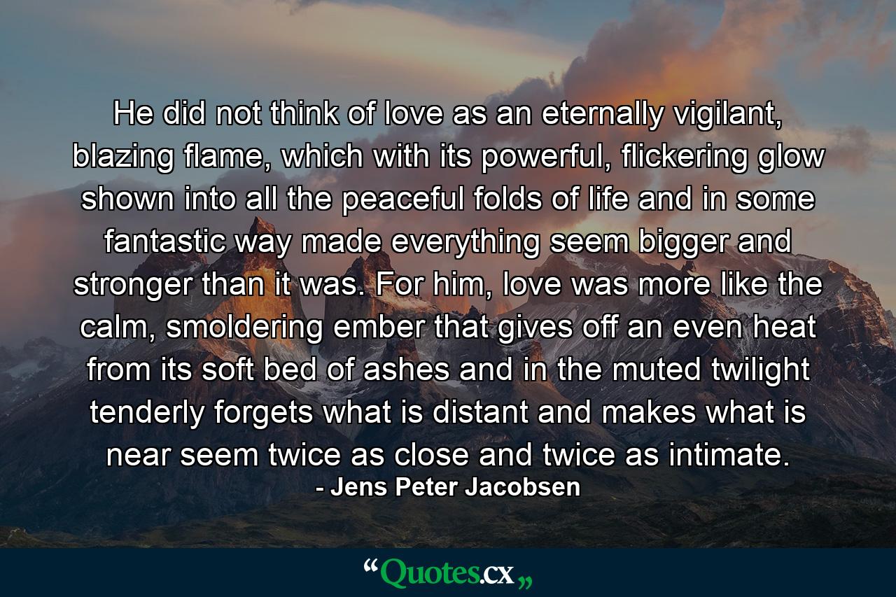 He did not think of love as an eternally vigilant, blazing flame, which with its powerful, flickering glow shown into all the peaceful folds of life and in some fantastic way made everything seem bigger and stronger than it was. For him, love was more like the calm, smoldering ember that gives off an even heat from its soft bed of ashes and in the muted twilight tenderly forgets what is distant and makes what is near seem twice as close and twice as intimate. - Quote by Jens Peter Jacobsen