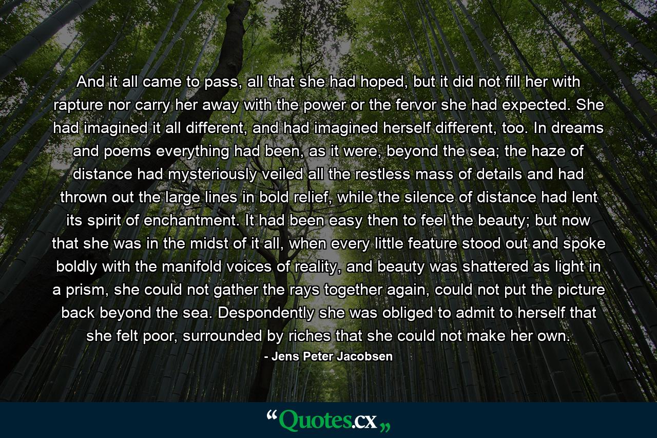 And it all came to pass, all that she had hoped, but it did not fill her with rapture nor carry her away with the power or the fervor she had expected. She had imagined it all different, and had imagined herself different, too. In dreams and poems everything had been, as it were, beyond the sea; the haze of distance had mysteriously veiled all the restless mass of details and had thrown out the large lines in bold relief, while the silence of distance had lent its spirit of enchantment. It had been easy then to feel the beauty; but now that she was in the midst of it all, when every little feature stood out and spoke boldly with the manifold voices of reality, and beauty was shattered as light in a prism, she could not gather the rays together again, could not put the picture back beyond the sea. Despondently she was obliged to admit to herself that she felt poor, surrounded by riches that she could not make her own. - Quote by Jens Peter Jacobsen