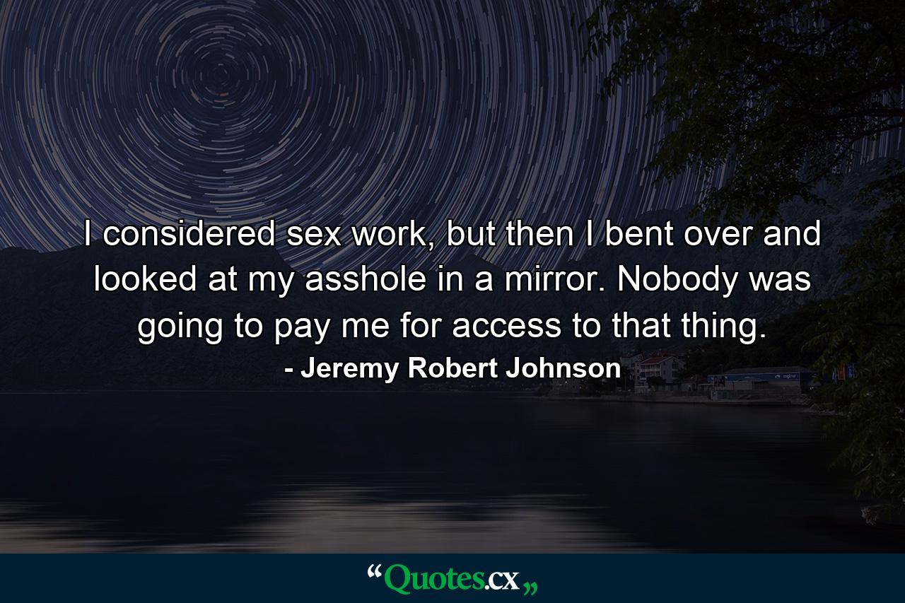 I considered sex work, but then I bent over and looked at my asshole in a mirror. Nobody was going to pay me for access to that thing. - Quote by Jeremy Robert Johnson