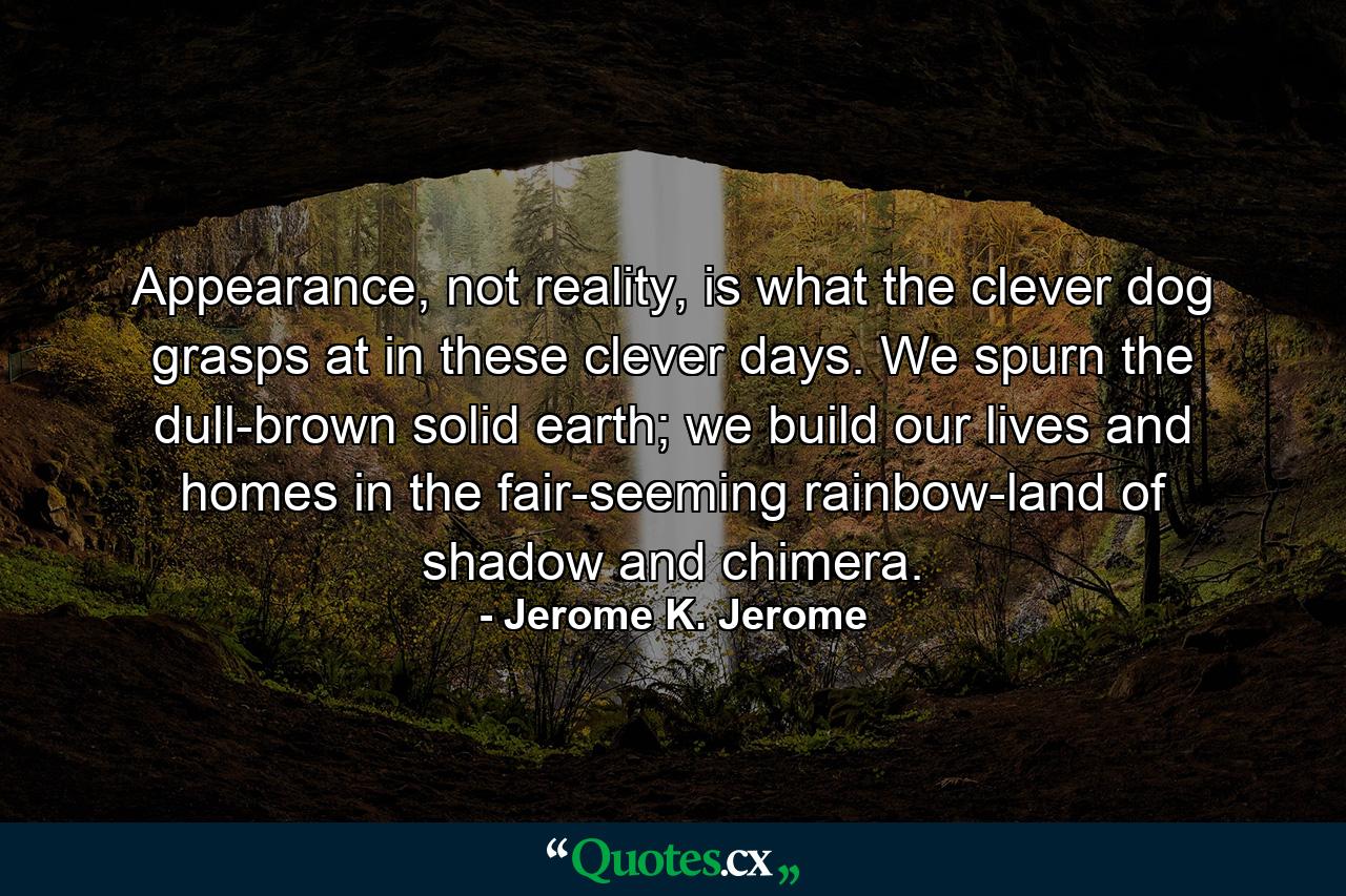 Appearance, not reality, is what the clever dog grasps at in these clever days. We spurn the dull-brown solid earth; we build our lives and homes in the fair-seeming rainbow-land of shadow and chimera. - Quote by Jerome K. Jerome