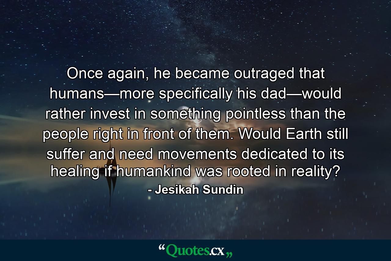 Once again, he became outraged that humans—more specifically his dad—would rather invest in something pointless than the people right in front of them. Would Earth still suffer and need movements dedicated to its healing if humankind was rooted in reality? - Quote by Jesikah Sundin