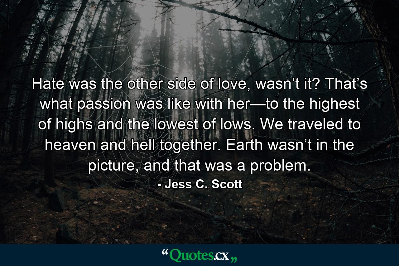 Hate was the other side of love, wasn’t it? That’s what passion was like with her—to the highest of highs and the lowest of lows. We traveled to heaven and hell together. Earth wasn’t in the picture, and that was a problem. - Quote by Jess C. Scott