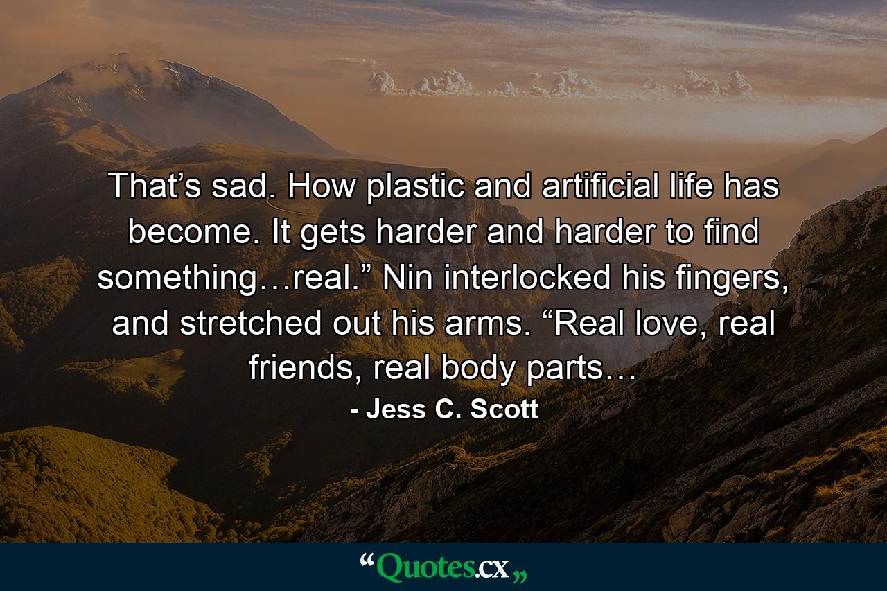 That’s sad. How plastic and artificial life has become. It gets harder and harder to find something…real.” Nin interlocked his fingers, and stretched out his arms. “Real love, real friends, real body parts… - Quote by Jess C. Scott