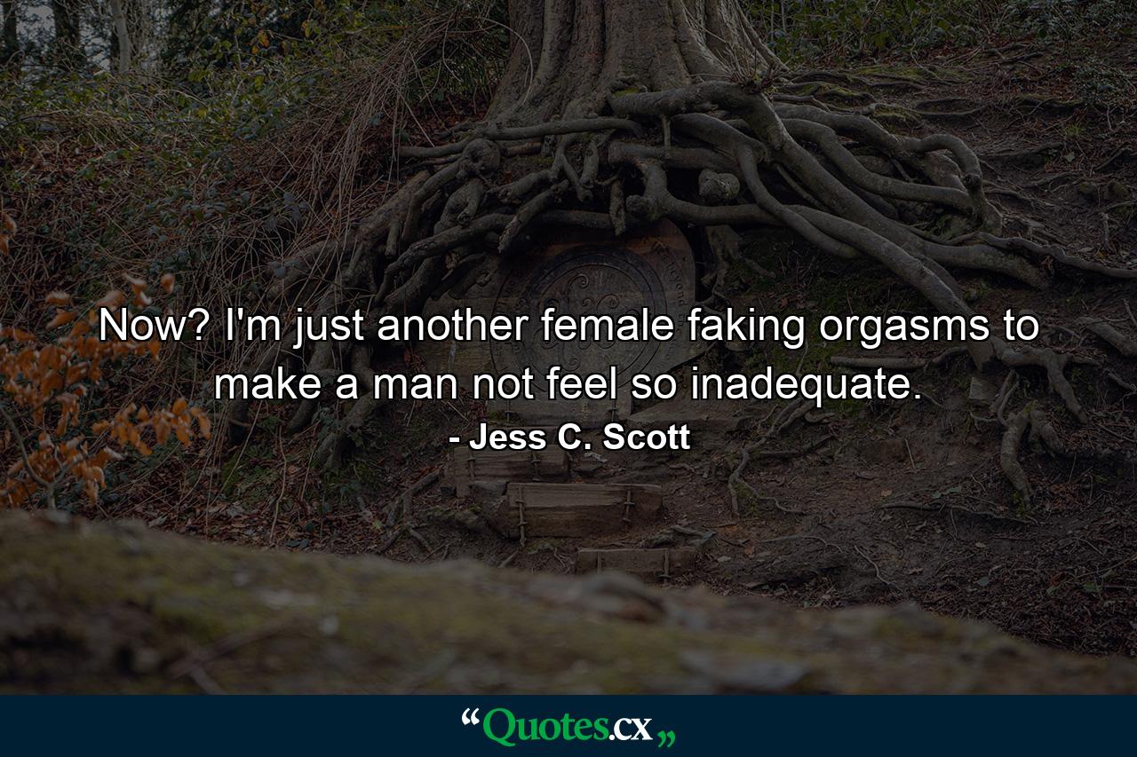 Now? I'm just another female faking orgasms to make a man not feel so inadequate. - Quote by Jess C. Scott