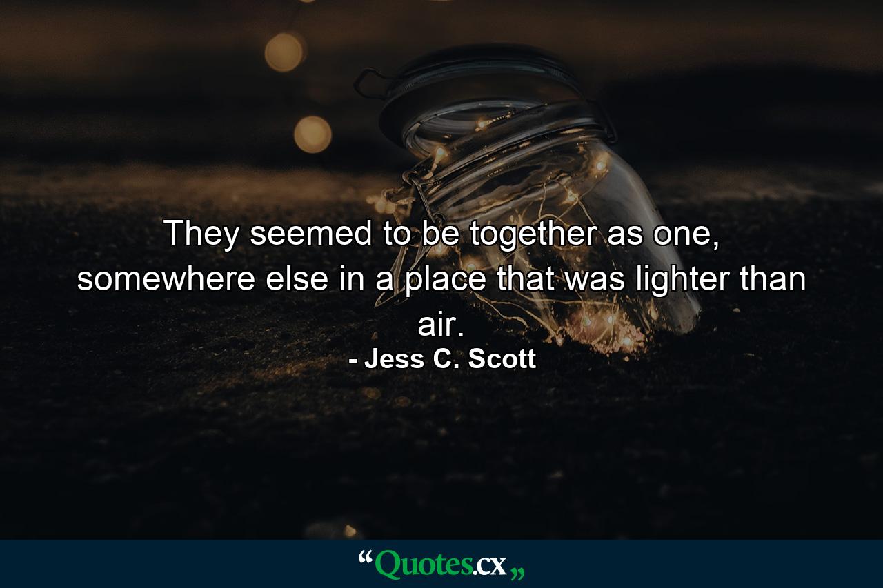 They seemed to be together as one, somewhere else in a place that was lighter than air. - Quote by Jess C. Scott