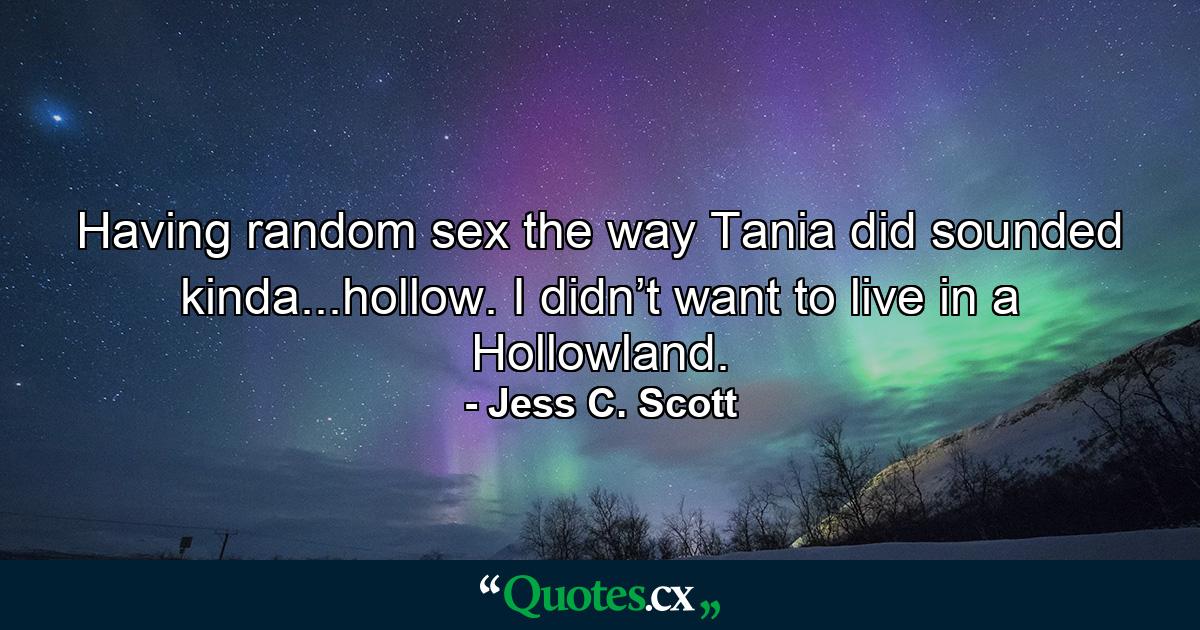 Having random sex the way Tania did sounded kinda...hollow. I didn’t want to live in a Hollowland. - Quote by Jess C. Scott