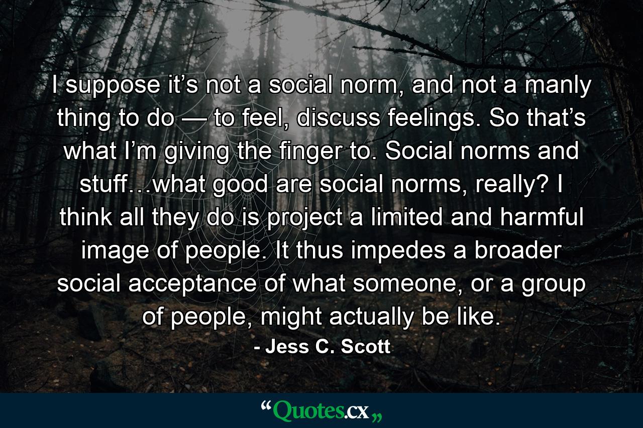 I suppose it’s not a social norm, and not a manly thing to do — to feel, discuss feelings. So that’s what I’m giving the finger to. Social norms and stuff…what good are social norms, really? I think all they do is project a limited and harmful image of people. It thus impedes a broader social acceptance of what someone, or a group of people, might actually be like. - Quote by Jess C. Scott