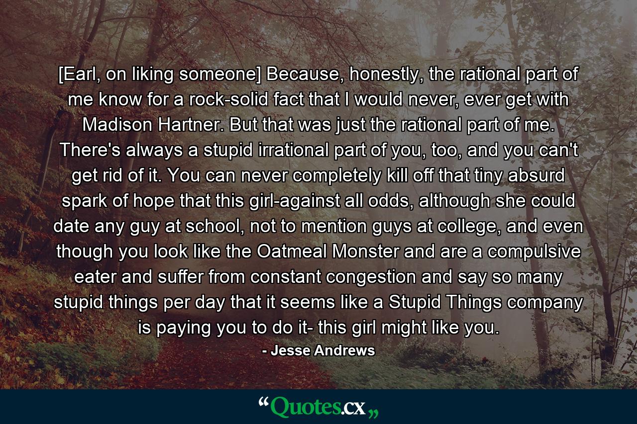 [Earl, on liking someone] Because, honestly, the rational part of me know for a rock-solid fact that I would never, ever get with Madison Hartner. But that was just the rational part of me. There's always a stupid irrational part of you, too, and you can't get rid of it. You can never completely kill off that tiny absurd spark of hope that this girl-against all odds, although she could date any guy at school, not to mention guys at college, and even though you look like the Oatmeal Monster and are a compulsive eater and suffer from constant congestion and say so many stupid things per day that it seems like a Stupid Things company is paying you to do it- this girl might like you. - Quote by Jesse Andrews