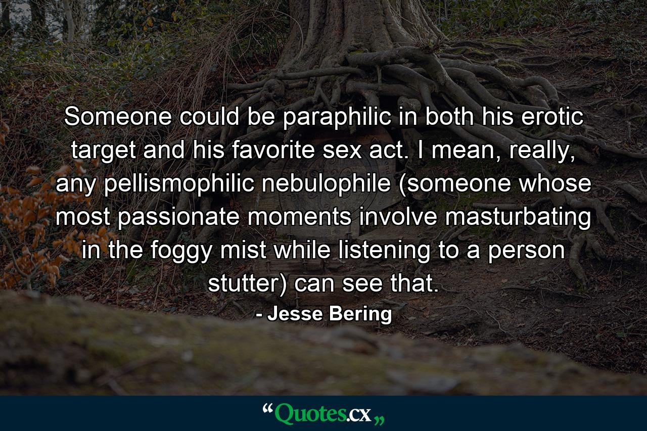 Someone could be paraphilic in both his erotic target and his favorite sex act. I mean, really, any pellismophilic nebulophile (someone whose most passionate moments involve masturbating in the foggy mist while listening to a person stutter) can see that. - Quote by Jesse Bering