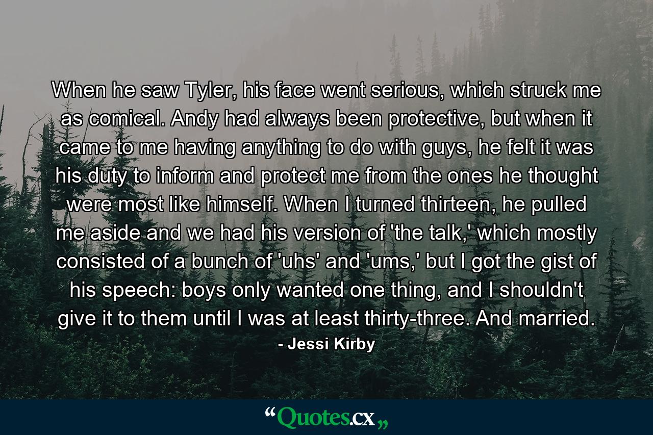 When he saw Tyler, his face went serious, which struck me as comical. Andy had always been protective, but when it came to me having anything to do with guys, he felt it was his duty to inform and protect me from the ones he thought were most like himself. When I turned thirteen, he pulled me aside and we had his version of 'the talk,' which mostly consisted of a bunch of 'uhs' and 'ums,' but I got the gist of his speech: boys only wanted one thing, and I shouldn't give it to them until I was at least thirty-three. And married. - Quote by Jessi Kirby