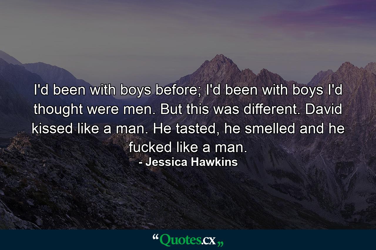 I'd been with boys before; I'd been with boys I'd thought were men. But this was different. David kissed like a man. He tasted, he smelled and he fucked like a man. - Quote by Jessica Hawkins