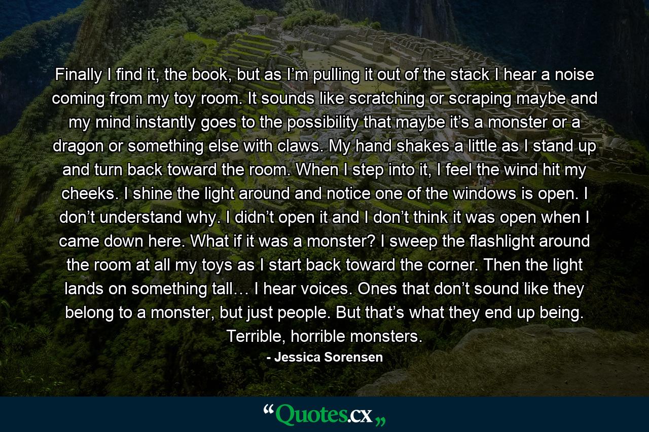 Finally I find it, the book, but as I’m pulling it out of the stack I hear a noise coming from my toy room. It sounds like scratching or scraping maybe and my mind instantly goes to the possibility that maybe it’s a monster or a dragon or something else with claws. My hand shakes a little as I stand up and turn back toward the room. When I step into it, I feel the wind hit my cheeks. I shine the light around and notice one of the windows is open. I don’t understand why. I didn’t open it and I don’t think it was open when I came down here. What if it was a monster? I sweep the flashlight around the room at all my toys as I start back toward the corner. Then the light lands on something tall… I hear voices. Ones that don’t sound like they belong to a monster, but just people. But that’s what they end up being. Terrible, horrible monsters. - Quote by Jessica Sorensen