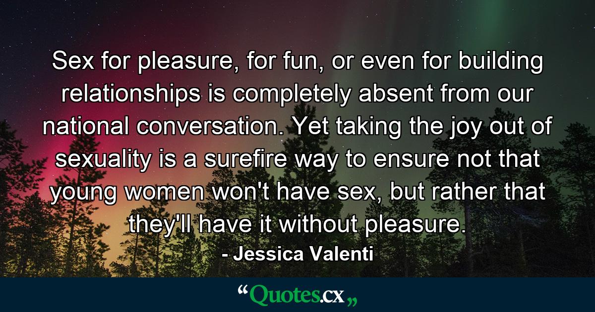 Sex for pleasure, for fun, or even for building relationships is completely absent from our national conversation. Yet taking the joy out of sexuality is a surefire way to ensure not that young women won't have sex, but rather that they'll have it without pleasure. - Quote by Jessica Valenti