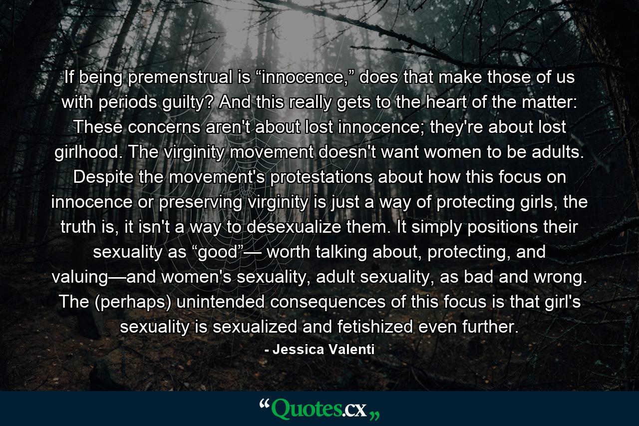 If being premenstrual is “innocence,” does that make those of us with periods guilty? And this really gets to the heart of the matter: These concerns aren't about lost innocence; they're about lost girlhood. The virginity movement doesn't want women to be adults. Despite the movement's protestations about how this focus on innocence or preserving virginity is just a way of protecting girls, the truth is, it isn't a way to desexualize them. It simply positions their sexuality as “good”— worth talking about, protecting, and valuing—and women's sexuality, adult sexuality, as bad and wrong. The (perhaps) unintended consequences of this focus is that girl's sexuality is sexualized and fetishized even further. - Quote by Jessica Valenti