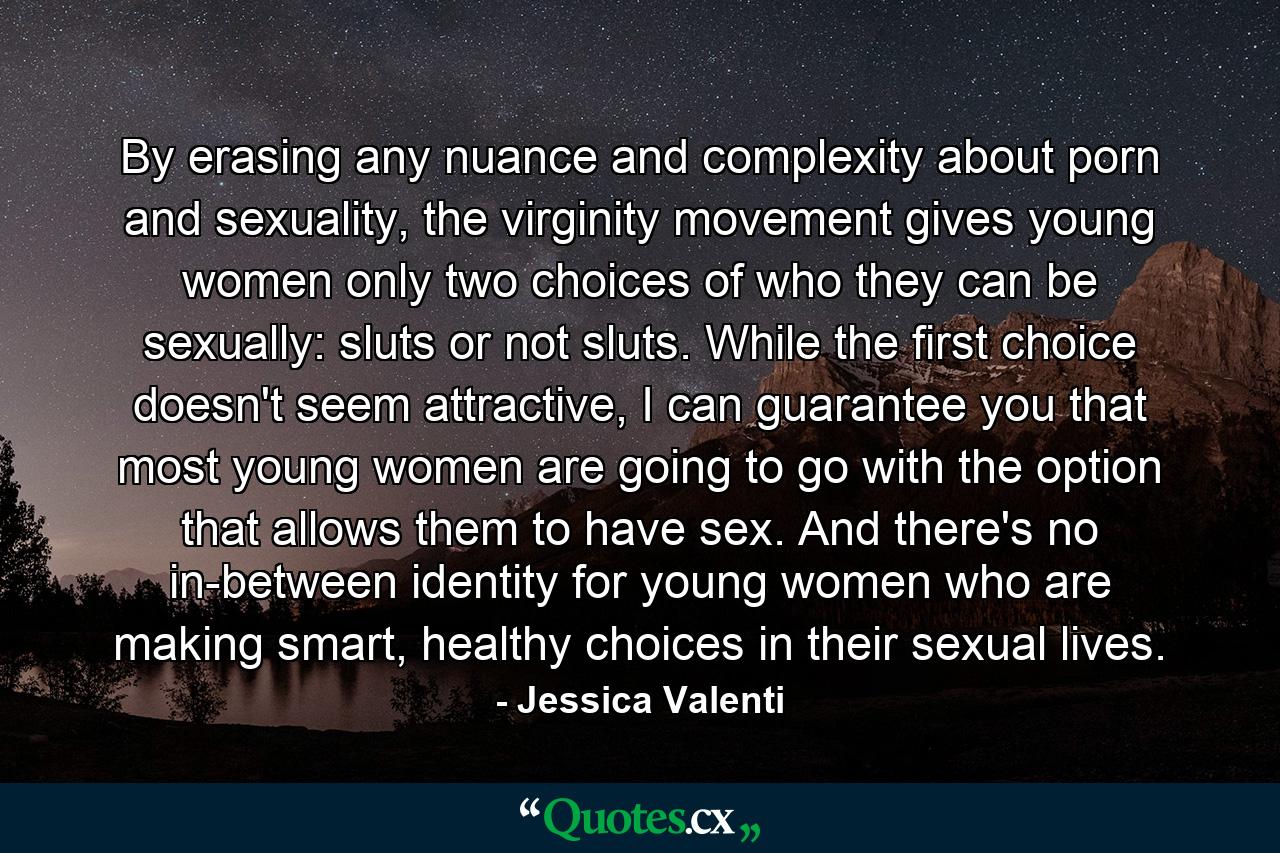 By erasing any nuance and complexity about porn and sexuality, the virginity movement gives young women only two choices of who they can be sexually: sluts or not sluts. While the first choice doesn't seem attractive, I can guarantee you that most young women are going to go with the option that allows them to have sex. And there's no in-between identity for young women who are making smart, healthy choices in their sexual lives. - Quote by Jessica Valenti