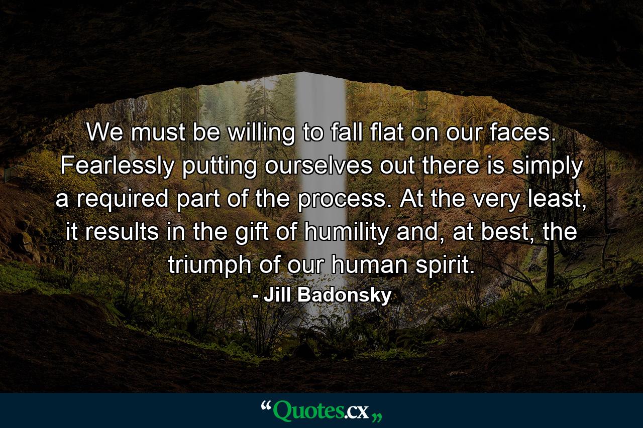 We must be willing to fall flat on our faces. Fearlessly putting ourselves out there is simply a required part of the process. At the very least, it results in the gift of humility and, at best, the triumph of our human spirit. - Quote by Jill Badonsky