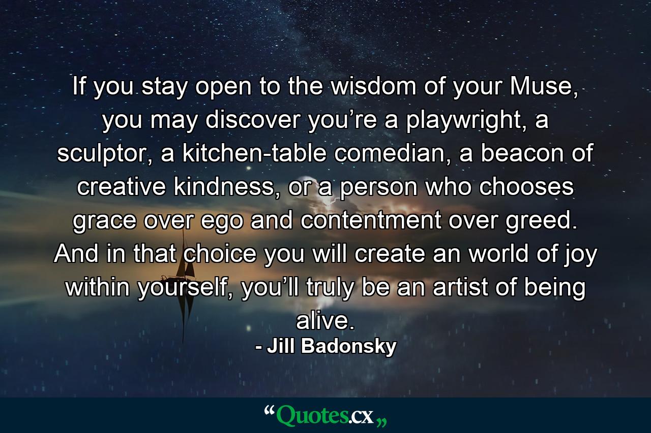 If you stay open to the wisdom of your Muse, you may discover you’re a playwright, a sculptor, a kitchen-table comedian, a beacon of creative kindness, or a person who chooses grace over ego and contentment over greed. And in that choice you will create an world of joy within yourself, you’ll truly be an artist of being alive. - Quote by Jill Badonsky