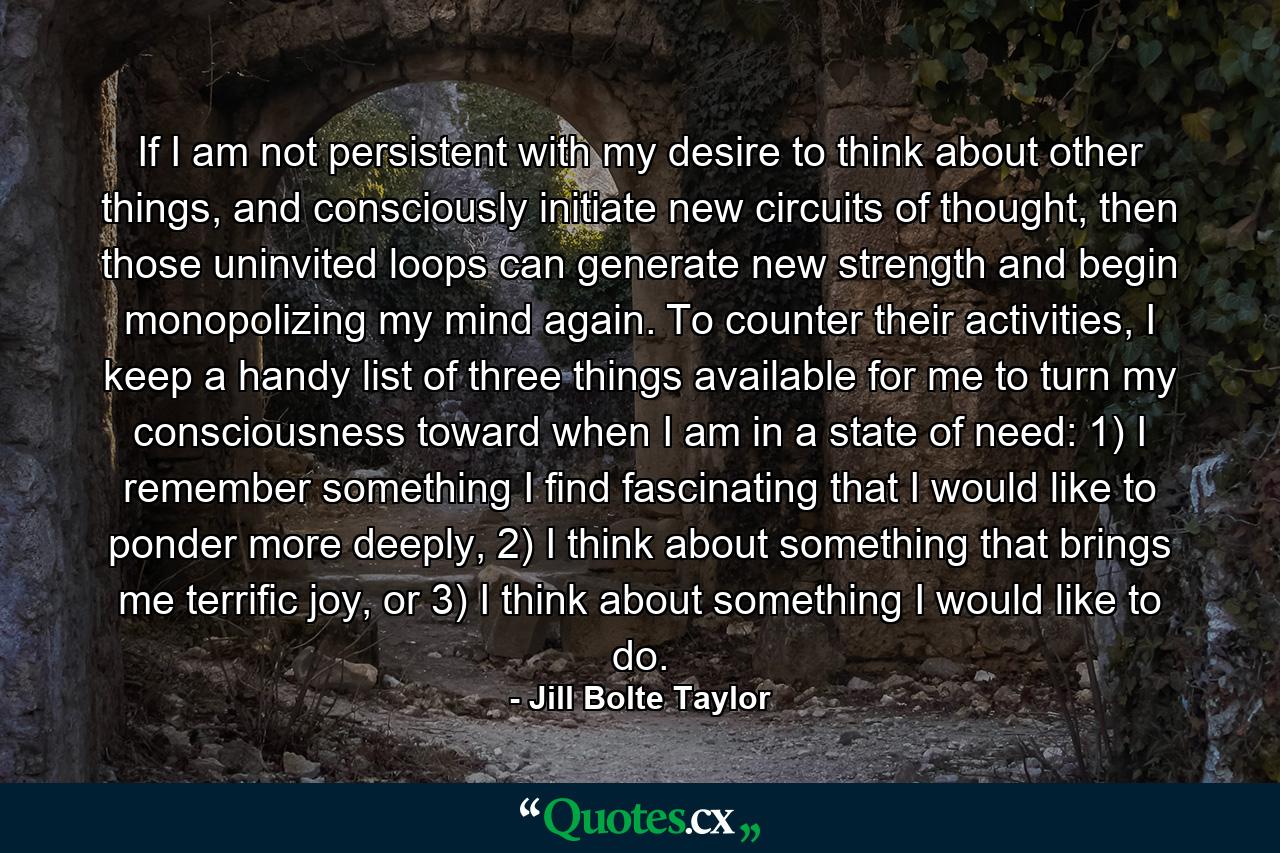 If I am not persistent with my desire to think about other things, and consciously initiate new circuits of thought, then those uninvited loops can generate new strength and begin monopolizing my mind again. To counter their activities, I keep a handy list of three things available for me to turn my consciousness toward when I am in a state of need: 1) I remember something I find fascinating that I would like to ponder more deeply, 2) I think about something that brings me terrific joy, or 3) I think about something I would like to do. - Quote by Jill Bolte Taylor