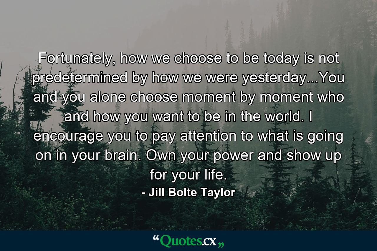 Fortunately, how we choose to be today is not predetermined by how we were yesterday...You and you alone choose moment by moment who and how you want to be in the world. I encourage you to pay attention to what is going on in your brain. Own your power and show up for your life. - Quote by Jill Bolte Taylor