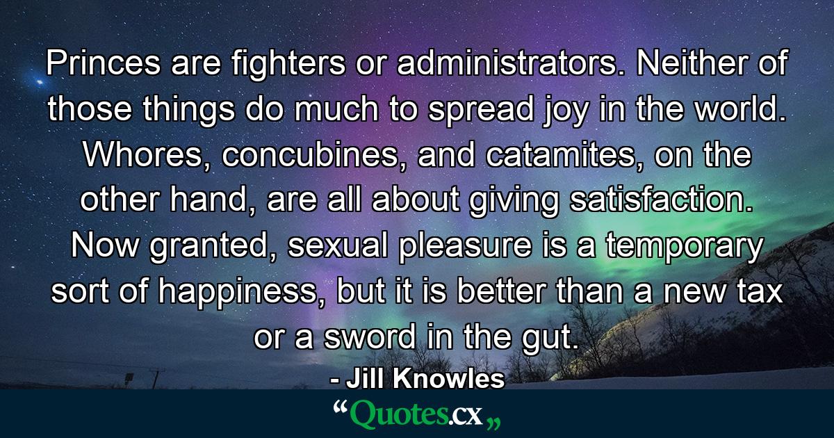 Princes are fighters or administrators. Neither of those things do much to spread joy in the world. Whores, concubines, and catamites, on the other hand, are all about giving satisfaction. Now granted, sexual pleasure is a temporary sort of happiness, but it is better than a new tax or a sword in the gut. - Quote by Jill Knowles