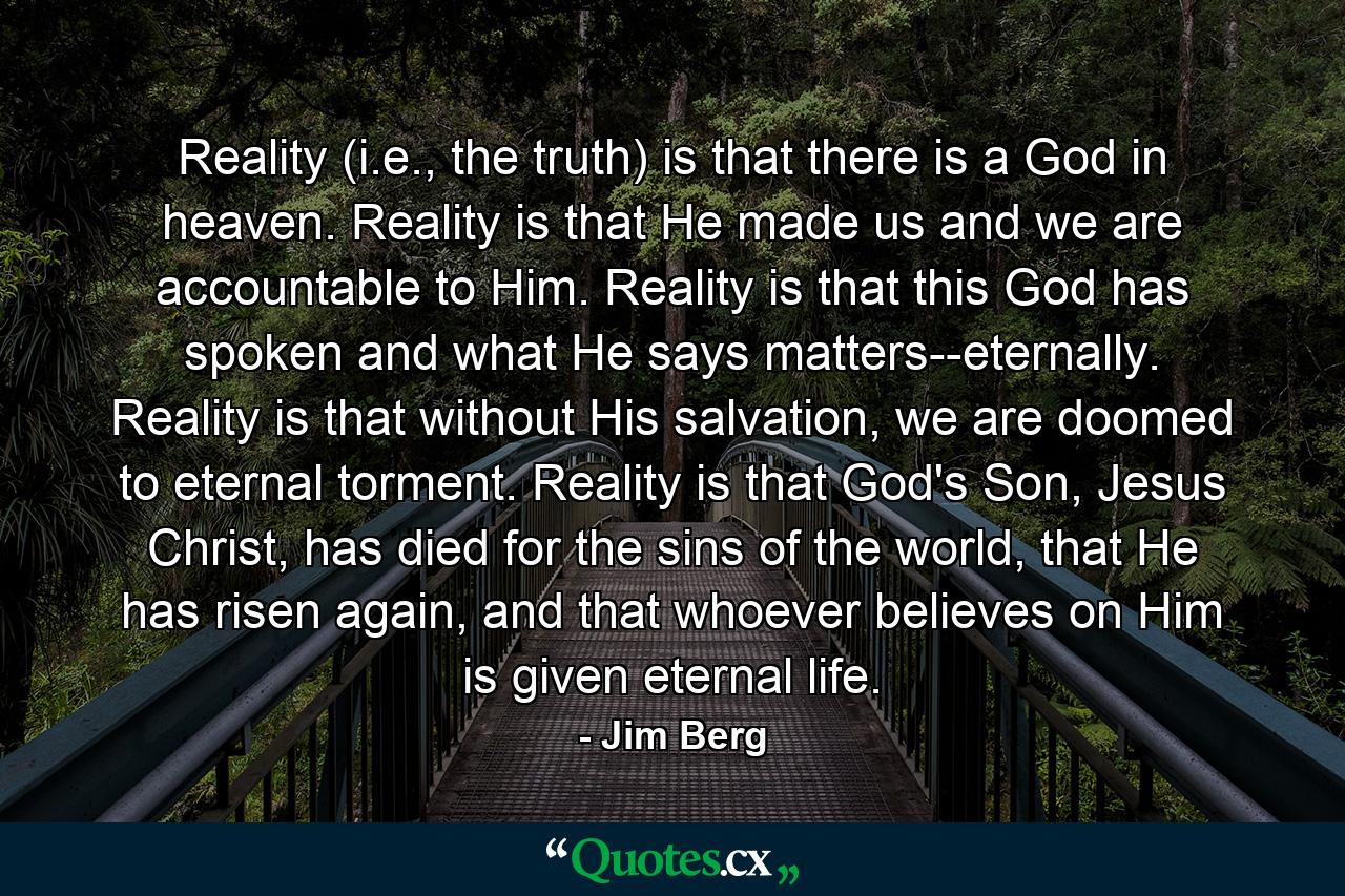 Reality (i.e., the truth) is that there is a God in heaven. Reality is that He made us and we are accountable to Him. Reality is that this God has spoken and what He says matters--eternally. Reality is that without His salvation, we are doomed to eternal torment. Reality is that God's Son, Jesus Christ, has died for the sins of the world, that He has risen again, and that whoever believes on Him is given eternal life. - Quote by Jim Berg