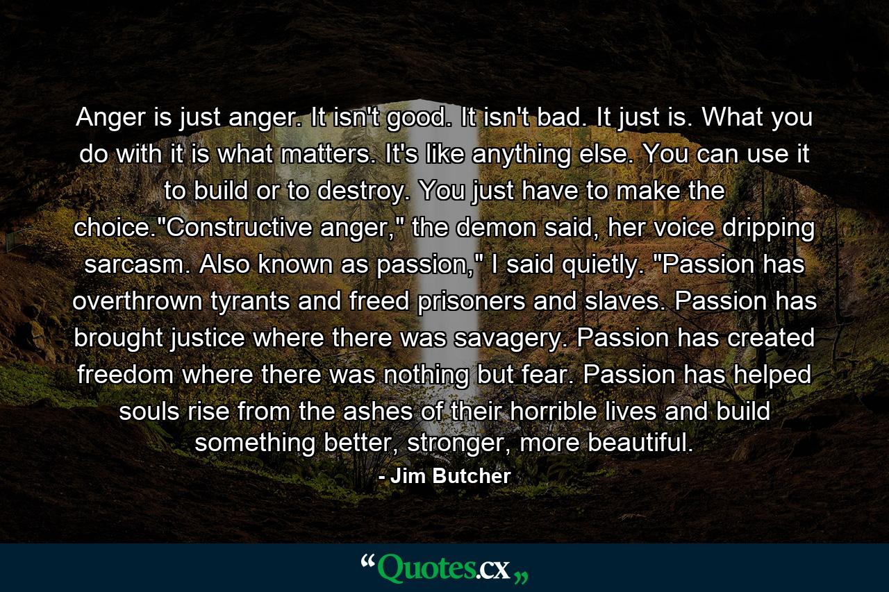 Anger is just anger. It isn't good. It isn't bad. It just is. What you do with it is what matters. It's like anything else. You can use it to build or to destroy. You just have to make the choice.