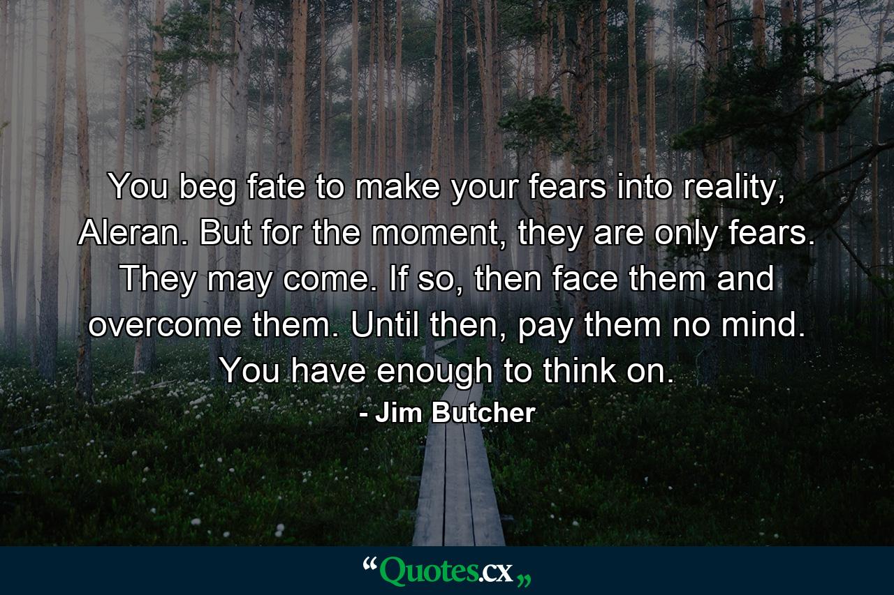 You beg fate to make your fears into reality, Aleran. But for the moment, they are only fears. They may come. If so, then face them and overcome them. Until then, pay them no mind. You have enough to think on. - Quote by Jim Butcher