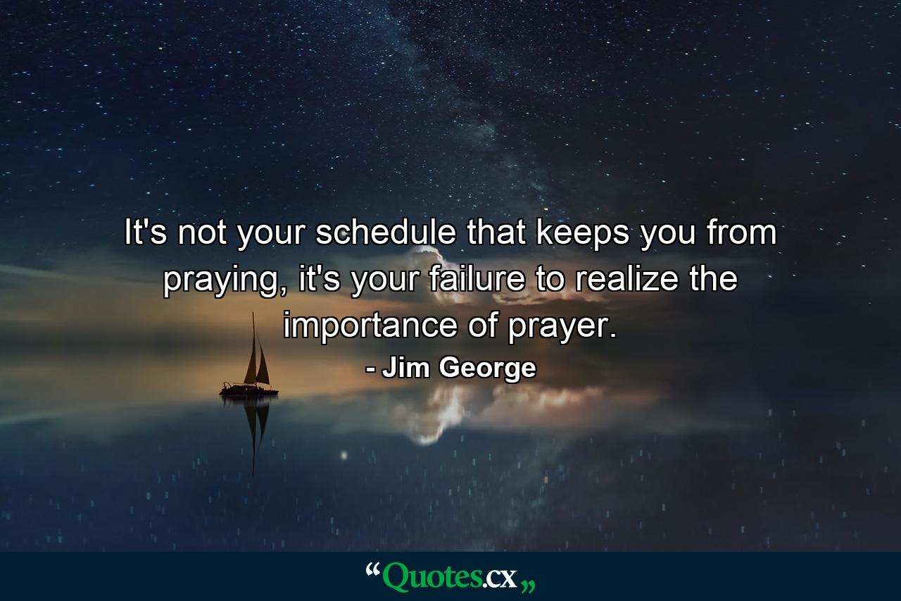 It's not your schedule that keeps you from praying, it's your failure to realize the importance of prayer. - Quote by Jim George