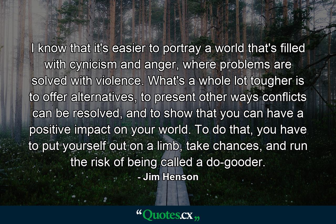 I know that it's easier to portray a world that's filled with cynicism and anger, where problems are solved with violence. What's a whole lot tougher is to offer alternatives, to present other ways conflicts can be resolved, and to show that you can have a positive impact on your world. To do that, you have to put yourself out on a limb, take chances, and run the risk of being called a do-gooder. - Quote by Jim Henson