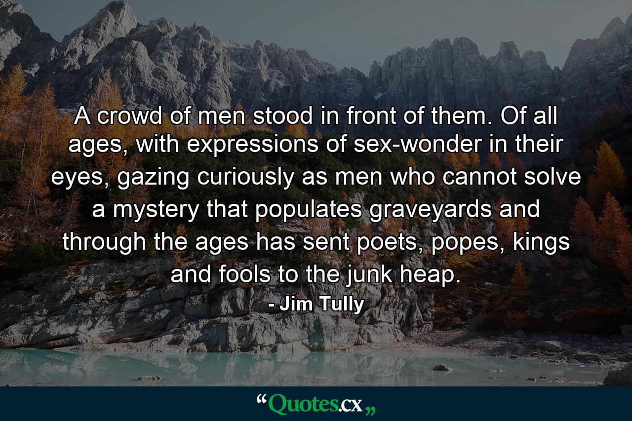 A crowd of men stood in front of them. Of all ages, with expressions of sex-wonder in their eyes, gazing curiously as men who cannot solve a mystery that populates graveyards and through the ages has sent poets, popes, kings and fools to the junk heap. - Quote by Jim Tully