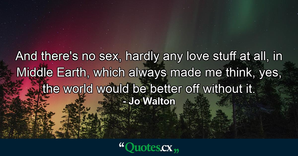 And there's no sex, hardly any love stuff at all, in Middle Earth, which always made me think, yes, the world would be better off without it. - Quote by Jo Walton