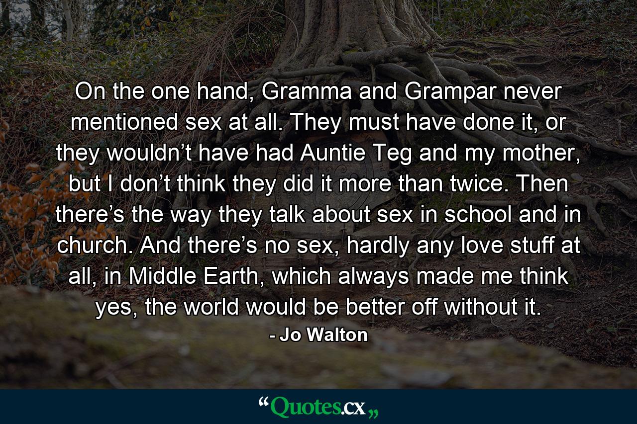 On the one hand, Gramma and Grampar never mentioned sex at all. They must have done it, or they wouldn’t have had Auntie Teg and my mother, but I don’t think they did it more than twice. Then there’s the way they talk about sex in school and in church. And there’s no sex, hardly any love stuff at all, in Middle Earth, which always made me think yes, the world would be better off without it. - Quote by Jo Walton