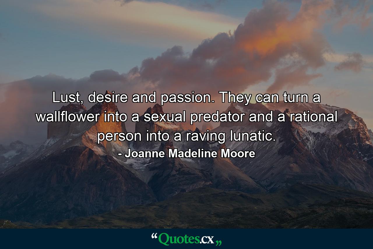 Lust, desire and passion. They can turn a wallflower into a sexual predator and a rational person into a raving lunatic. - Quote by Joanne Madeline Moore