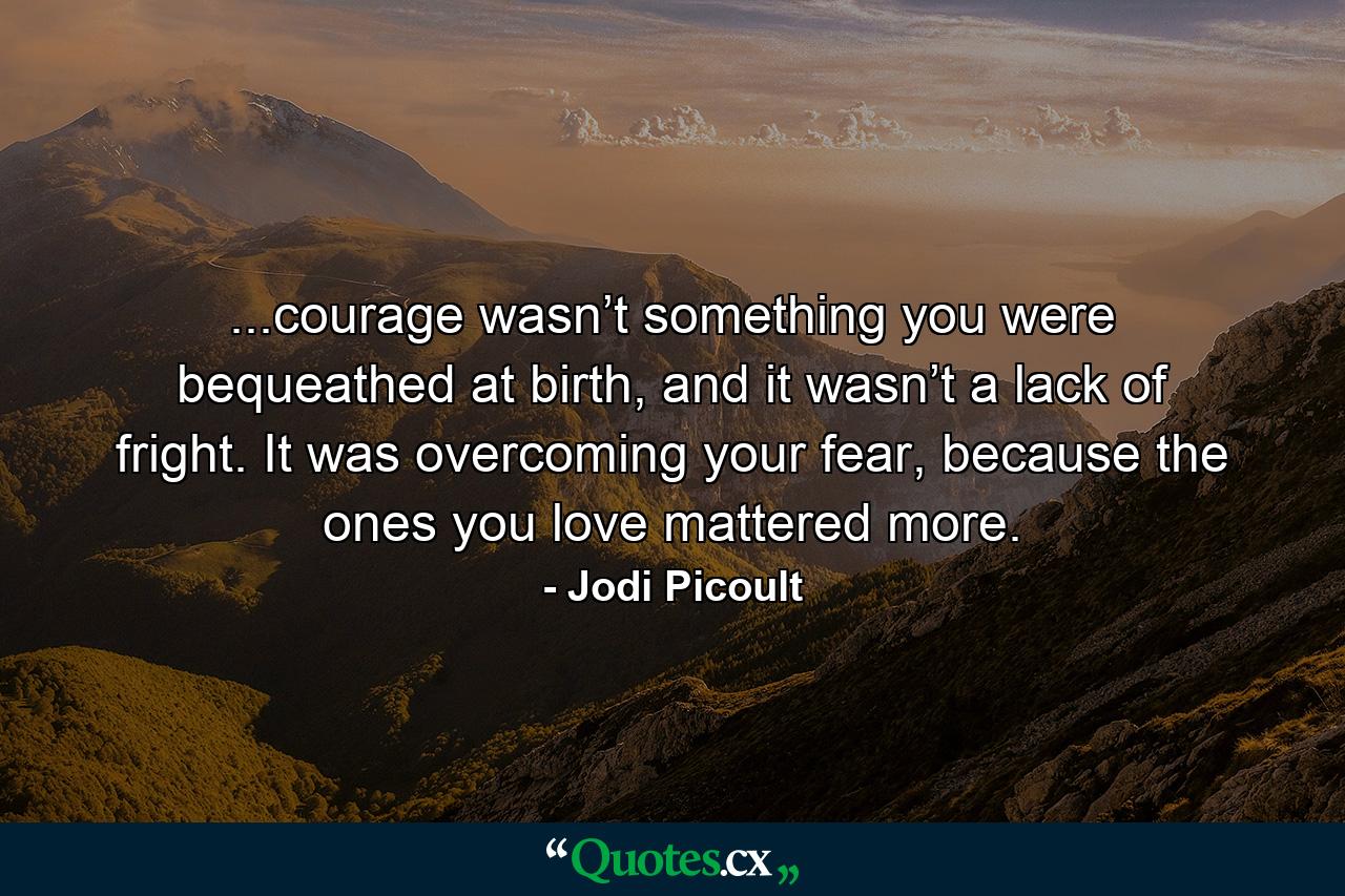 ...courage wasn’t something you were bequeathed at birth, and it wasn’t a lack of fright. It was overcoming your fear, because the ones you love mattered more. - Quote by Jodi Picoult