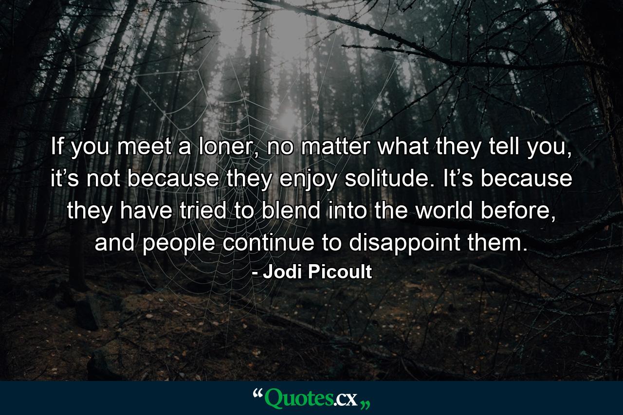 If you meet a loner, no matter what they tell you, it’s not because they enjoy solitude. It’s because they have tried to blend into the world before, and people continue to disappoint them. - Quote by Jodi Picoult