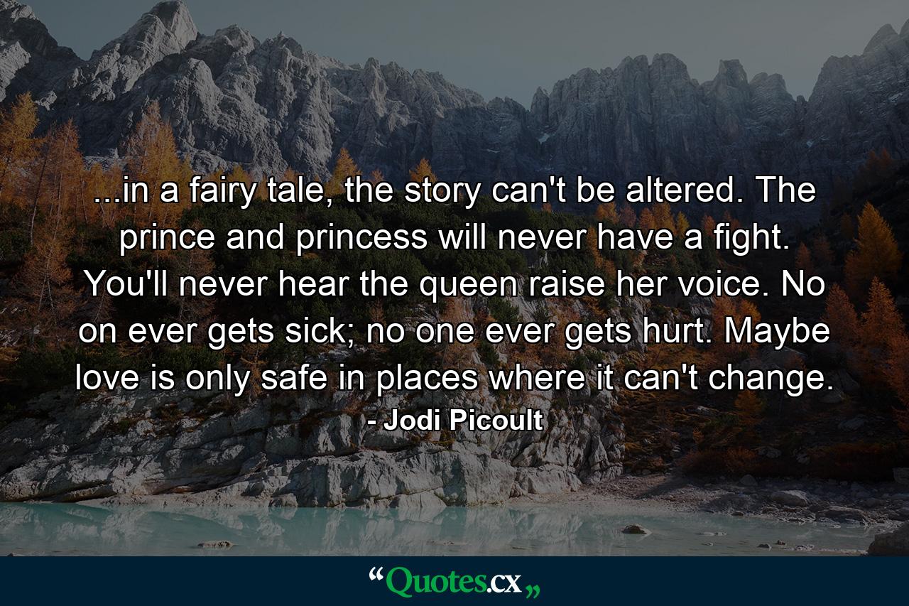 ...in a fairy tale, the story can't be altered. The prince and princess will never have a fight. You'll never hear the queen raise her voice. No on ever gets sick; no one ever gets hurt. Maybe love is only safe in places where it can't change. - Quote by Jodi Picoult