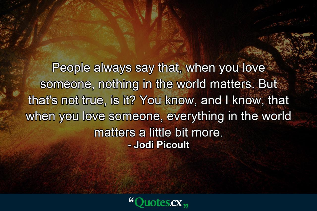 People always say that, when you love someone, nothing in the world matters. But that's not true, is it? You know, and I know, that when you love someone, everything in the world matters a little bit more. - Quote by Jodi Picoult