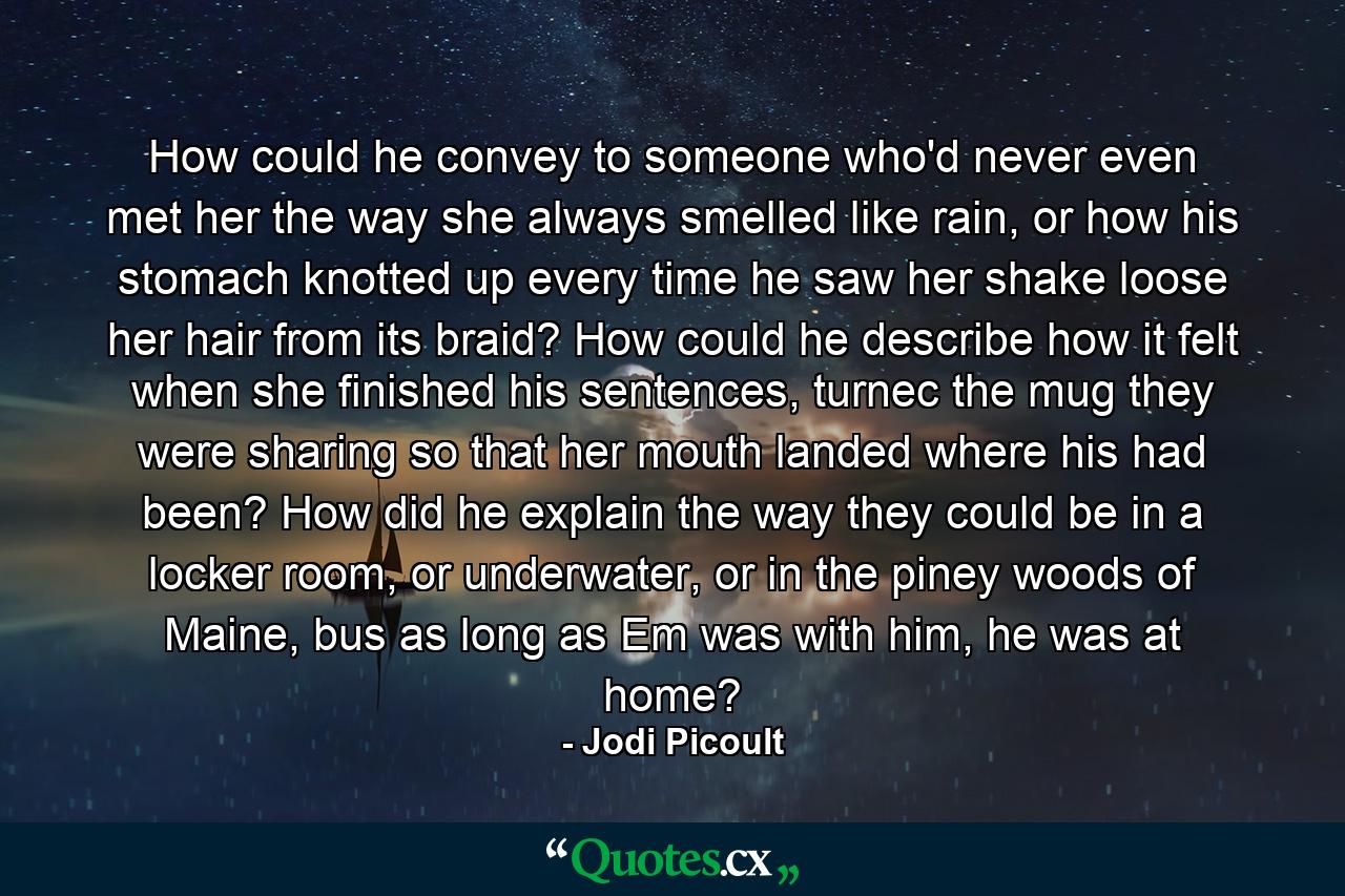 How could he convey to someone who'd never even met her the way she always smelled like rain, or how his stomach knotted up every time he saw her shake loose her hair from its braid? How could he describe how it felt when she finished his sentences, turnec the mug they were sharing so that her mouth landed where his had been? How did he explain the way they could be in a locker room, or underwater, or in the piney woods of Maine, bus as long as Em was with him, he was at home? - Quote by Jodi Picoult