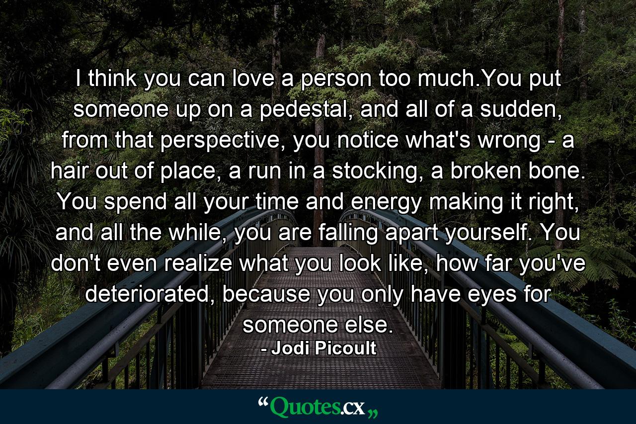 I think you can love a person too much.You put someone up on a pedestal, and all of a sudden, from that perspective, you notice what's wrong - a hair out of place, a run in a stocking, a broken bone. You spend all your time and energy making it right, and all the while, you are falling apart yourself. You don't even realize what you look like, how far you've deteriorated, because you only have eyes for someone else. - Quote by Jodi Picoult