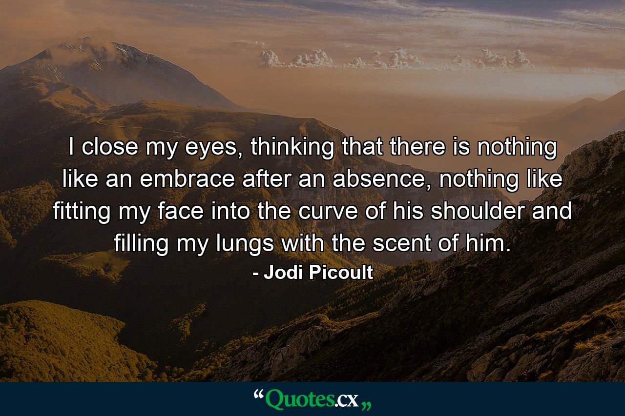 I close my eyes, thinking that there is nothing like an embrace after an absence, nothing like fitting my face into the curve of his shoulder and filling my lungs with the scent of him. - Quote by Jodi Picoult