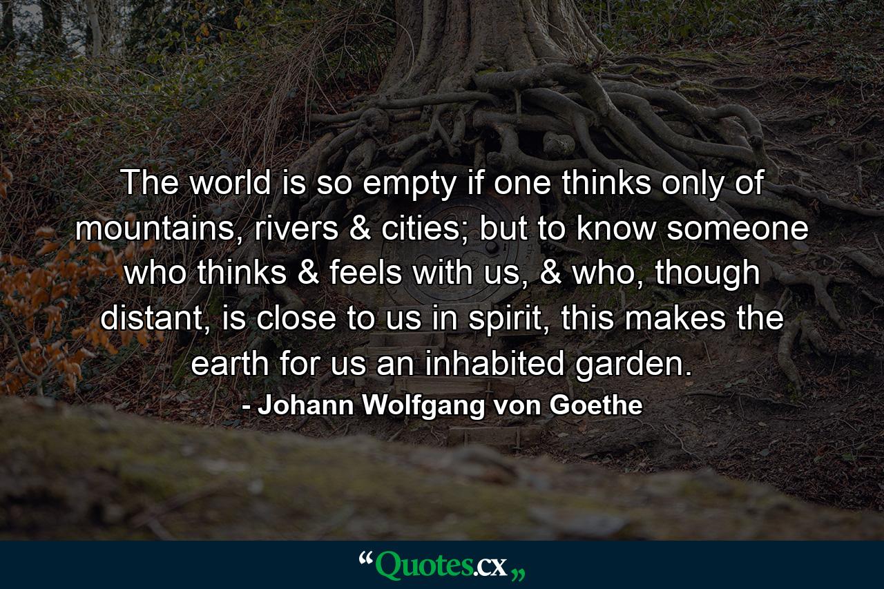 The world is so empty if one thinks only of mountains, rivers & cities; but to know someone who thinks & feels with us, & who, though distant, is close to us in spirit, this makes the earth for us an inhabited garden. - Quote by Johann Wolfgang von Goethe