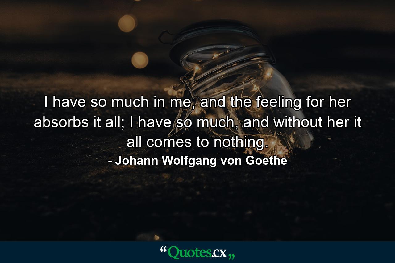 I have so much in me, and the feeling for her absorbs it all; I have so much, and without her it all comes to nothing. - Quote by Johann Wolfgang von Goethe